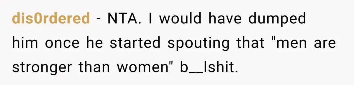 dis0rdered − NTA. I would have dumped him once he started spouting that "men are stronger than women" b__lshit.