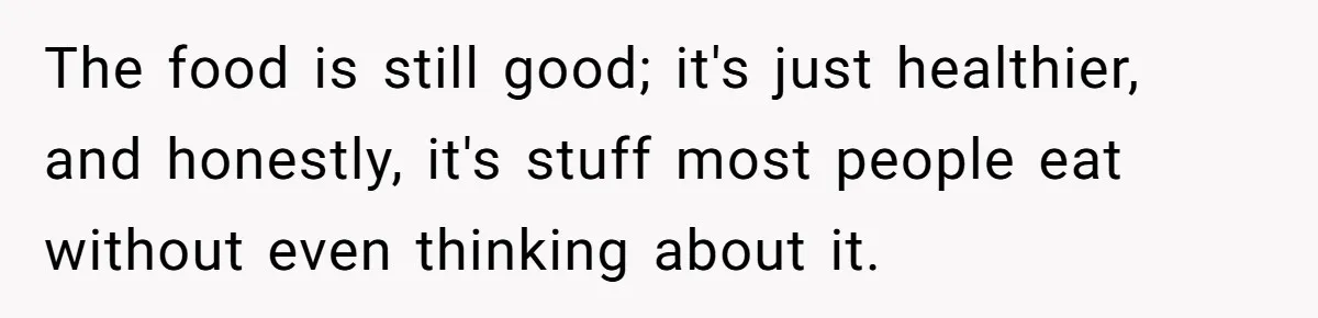 The food is still good; it's just healthier, and honestly, it's stuff most people eat without even thinking about it.