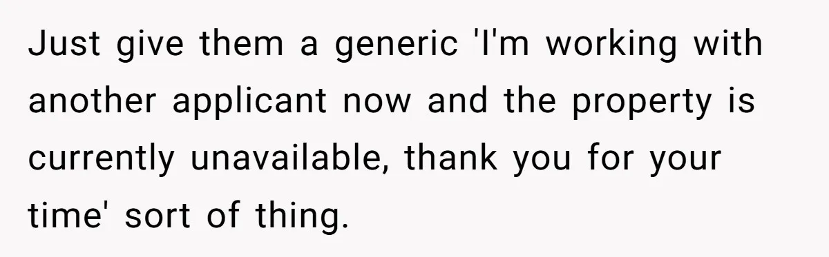 Just give them a generic 'I'm working with another applicant now and the property is currently unavailable, thank you for your time' sort of thing.