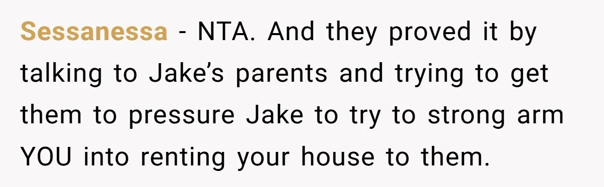 Sessanessa − NTA. And they proved it by talking to Jake’s parents and trying to get them to pressure Jake to try to strong arm YOU into renting your house...