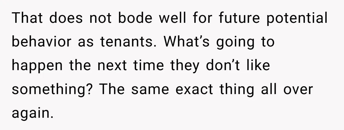 That does not bode well for future potential behavior as tenants. What’s going to happen the next time they don’t like something? The same exact thing all over again.