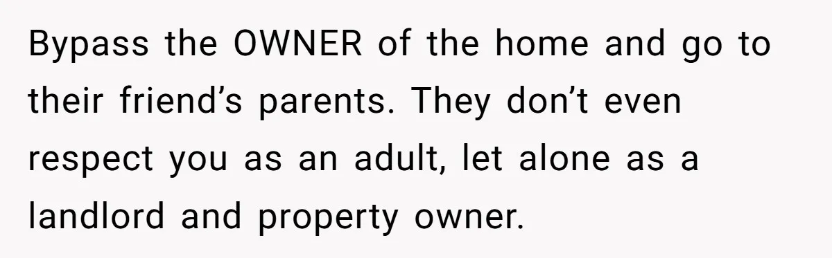 Bypass the OWNER of the home and go to their friend’s parents. They don’t even respect you as an adult, let alone as a landlord and property owner.