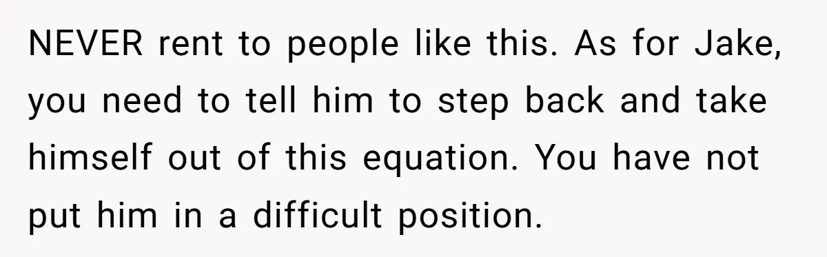 NEVER rent to people like this. As for Jake, you need to tell him to step back and take himself out of this equation. You have not put him in...