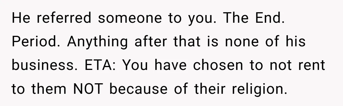 He referred someone to you. The End. Period. Anything after that is none of his business. ETA: You have chosen to not rent to them NOT because of their religion.