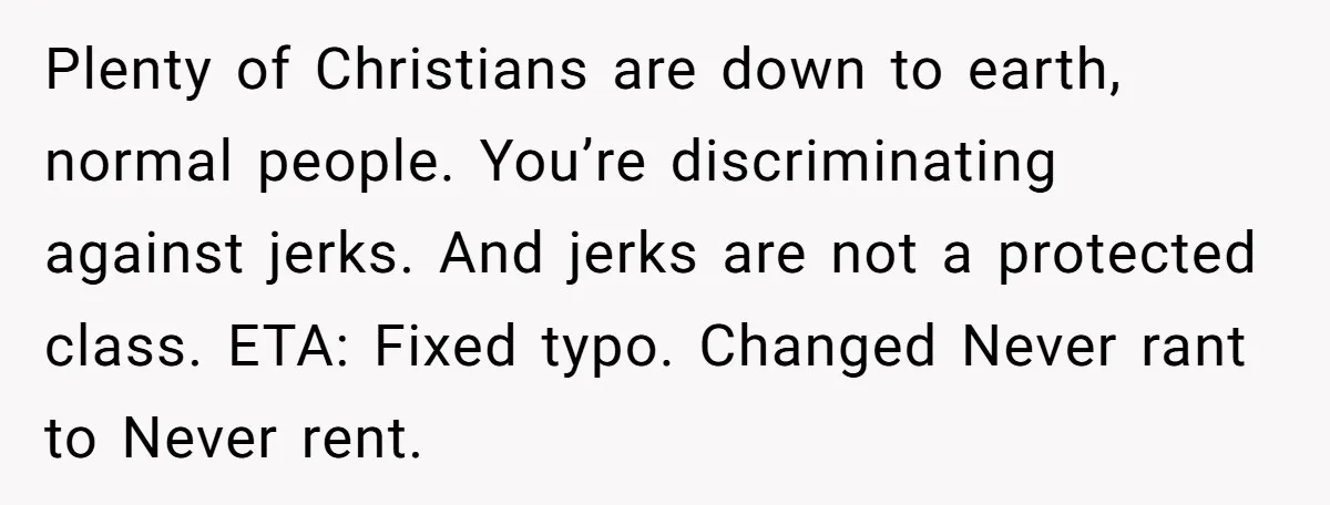 Plenty of Christians are down to earth, normal people. You’re discriminating against jerks. And jerks are not a protected class. ETA: Fixed typo. Changed Never rant to Never rent.