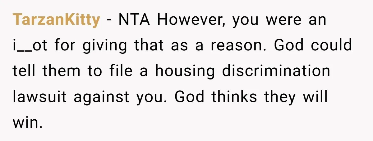 TarzanKitty − NTA However, you were an i__ot for giving that as a reason. God could tell them to file a housing discrimination lawsuit against you. God thinks they will...