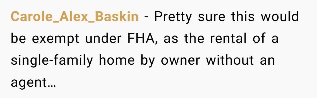 Carole_Alex_Baskin − Pretty sure this would be exempt under FHA, as the rental of a single-family home by owner without an agent…