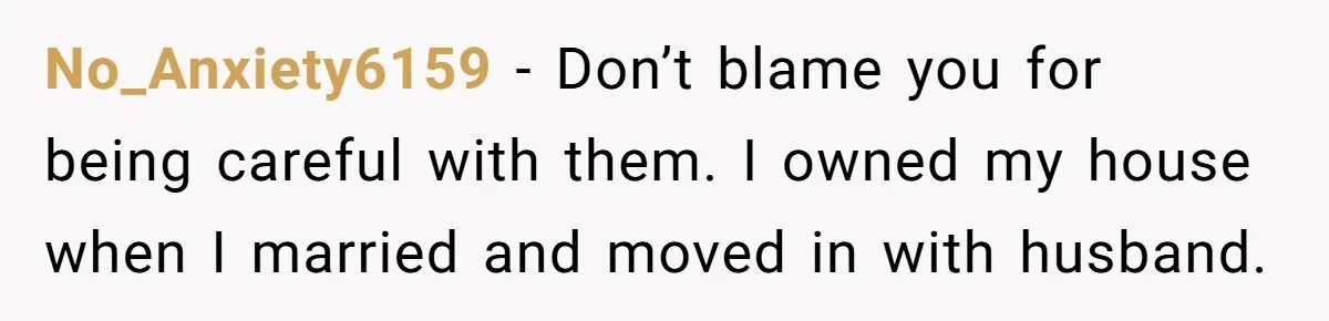 No_Anxiety6159 − Don’t blame you for being careful with them. I owned my house when I married and moved in with husband.