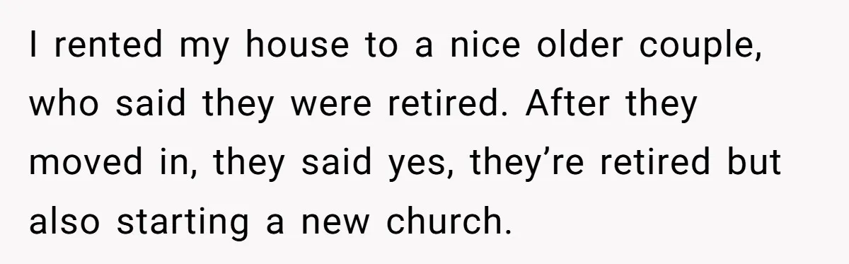 I rented my house to a nice older couple, who said they were retired. After they moved in, they said yes, they’re retired but also starting a new church.