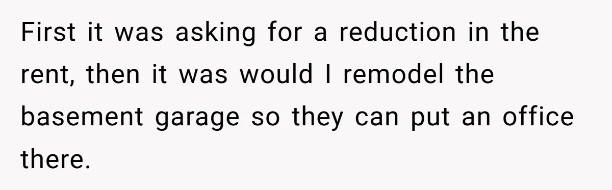 First it was asking for a reduction in the rent, then it was would I remodel the basement garage so they can put an office there.