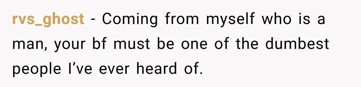 rvs_ghost − Coming from myself who is a man, your bf must be one of the dumbest people I’ve ever heard of.