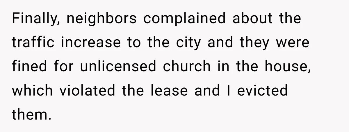 Finally, neighbors complained about the traffic increase to the city and they were fined for unlicensed church in the house, which violated the lease and I evicted them.