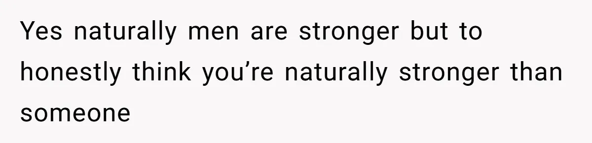 Yes naturally men are stronger but to honestly think you’re naturally stronger than someone