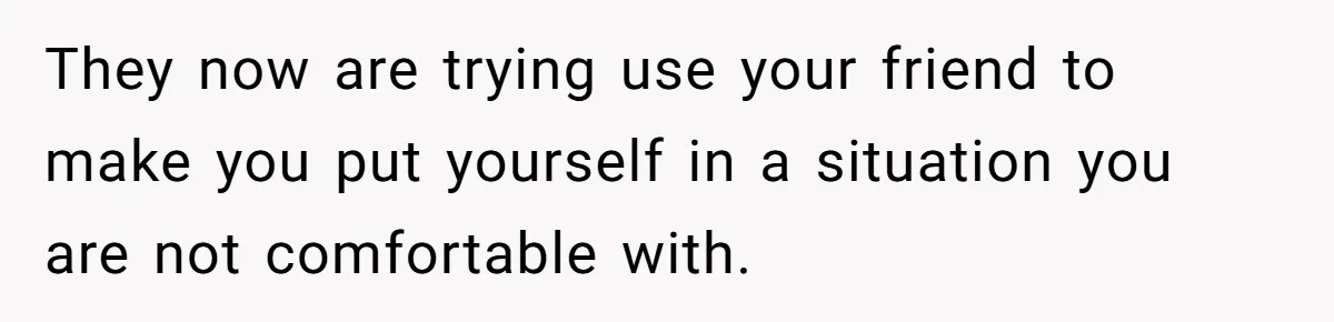 They now are trying use your friend to make you put yourself in a situation you are not comfortable with.