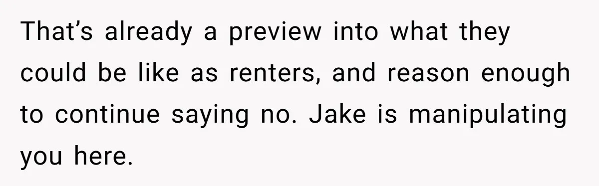That’s already a preview into what they could be like as renters, and reason enough to continue saying no. Jake is manipulating you here.