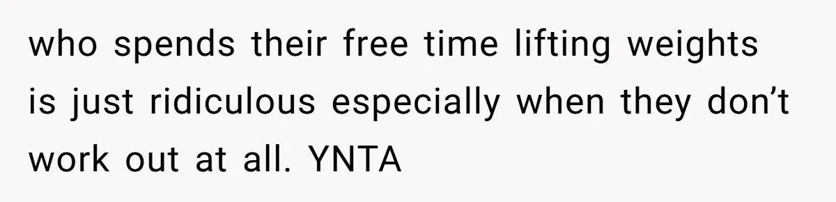 who spends their free time lifting weights is just ridiculous especially when they don’t work out at all. YNTA