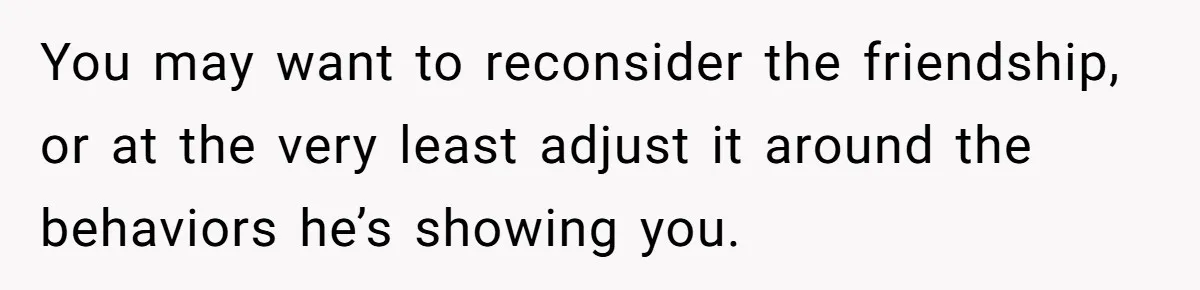 You may want to reconsider the friendship, or at the very least adjust it around the behaviors he’s showing you.