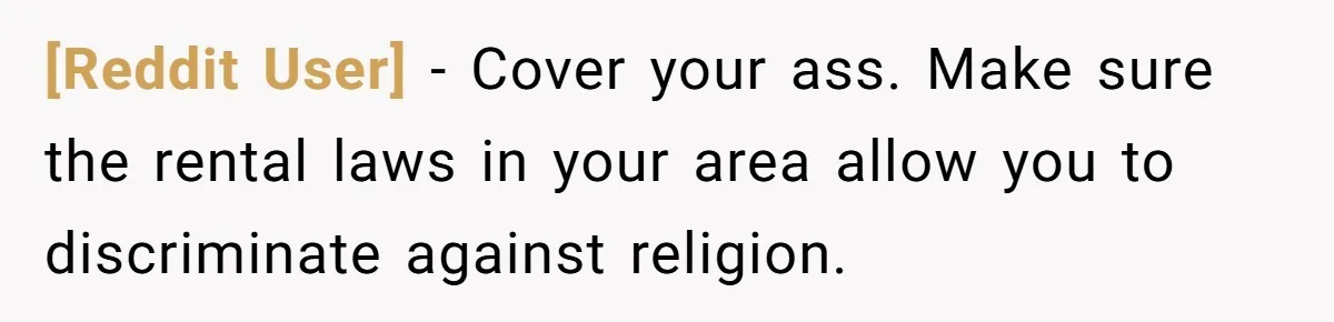 [Reddit User] − Cover your ass. Make sure the rental laws in your area allow you to discriminate against religion.