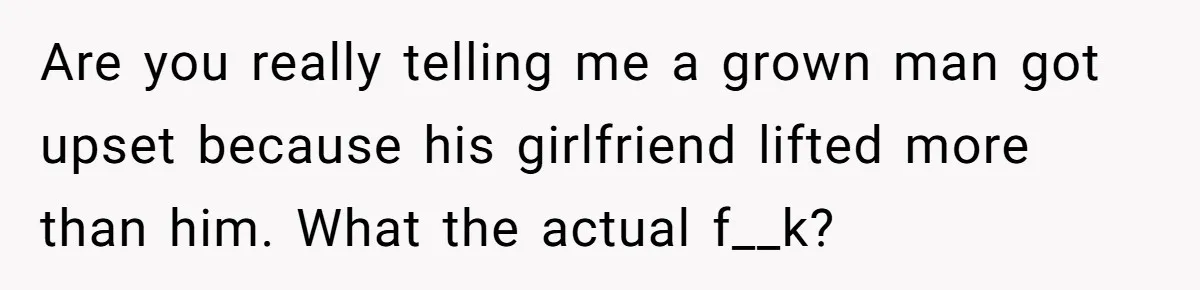 Are you really telling me a grown man got upset because his girlfriend lifted more than him. What the actual f__k?