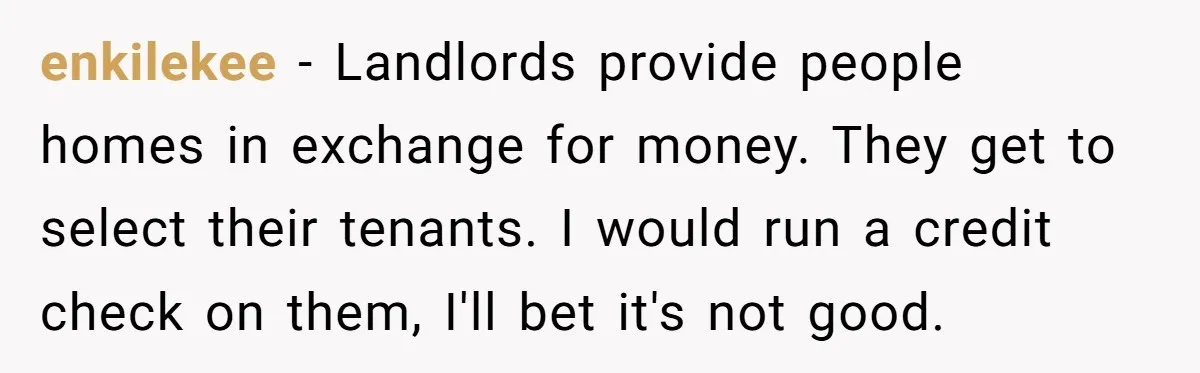 enkilekee − Landlords provide people homes in exchange for money. They get to select their tenants. I would run a credit check on them, I'll bet it's not good.