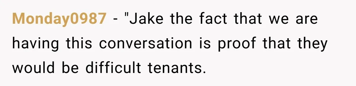 Monday0987 − "Jake the fact that we are having this conversation is proof that they would be difficult tenants.