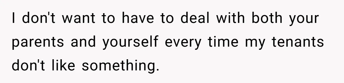 I don't want to have to deal with both your parents and yourself every time my tenants don't like something.