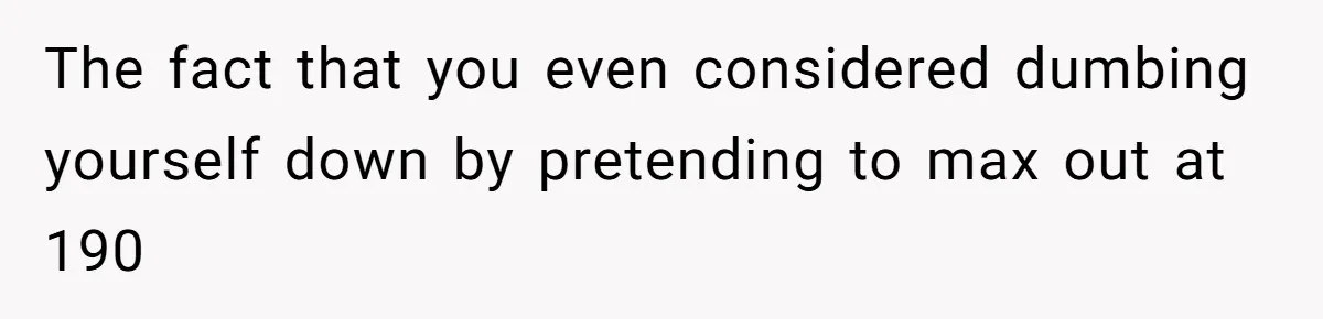 The fact that you even considered dumbing yourself down by pretending to max out at 190