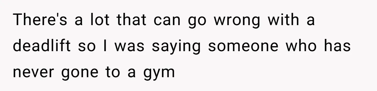 There's a lot that can go wrong with a deadlift so I was saying someone who has never gone to a gym