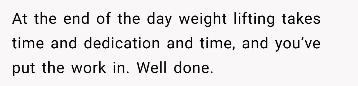 At the end of the day weight lifting takes time and dedication and time, and you’ve put the work in. Well done.