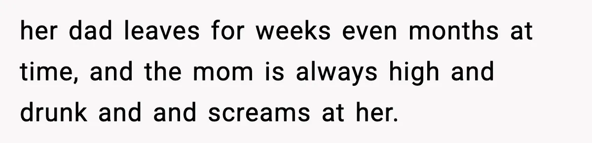 her dad leaves for weeks even months at time, and the mom is always high and drunk and and screams at her.