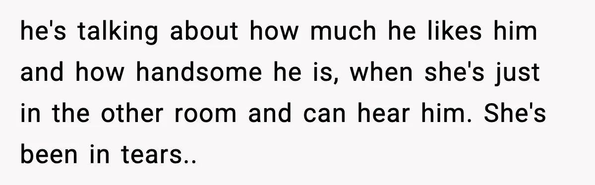he's talking about how much he likes him and how handsome he is, when she's just in the other room and can hear him. She's been in tears..