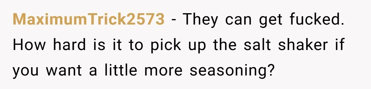 MaximumTrick2573 − They can get fucked. How hard is it to pick up the salt shaker if you want a little more seasoning?