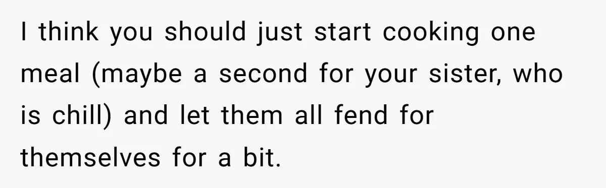 I think you should just start cooking one meal (maybe a second for your sister, who is chill) and let them all fend for themselves for a bit.