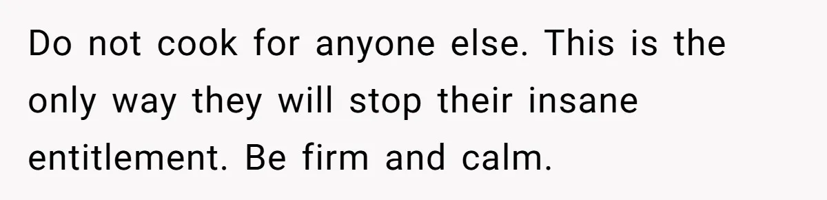 Do not cook for anyone else. This is the only way they will stop their insane entitlement. Be firm and calm.