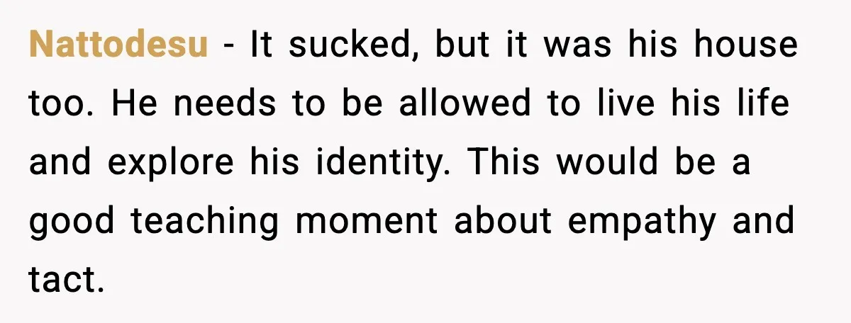 Nattodesu - It sucked, but it was his house too. He needs to be allowed to live his life and explore his identity. This would be a good teaching moment...