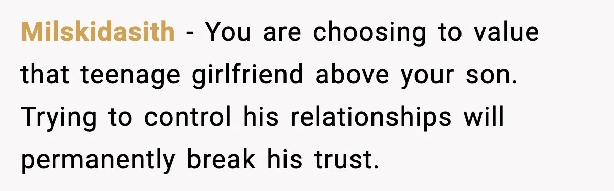 Milskidasith - You are choosing to value that teenage girlfriend above your son. Trying to control his relationships will permanently break his trust.