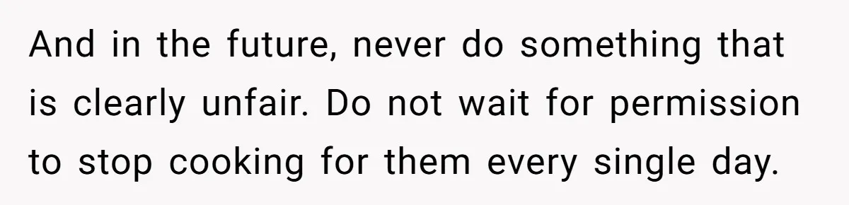 And in the future, never do something that is clearly unfair. Do not wait for permission to stop cooking for them every single day.