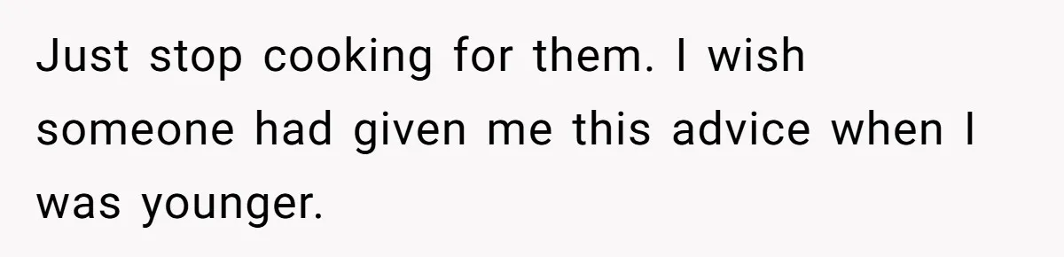 Just stop cooking for them. I wish someone had given me this advice when I was younger.