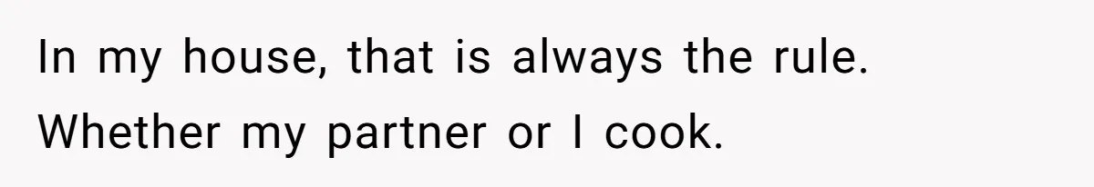In my house, that is always the rule. Whether my partner or I cook.