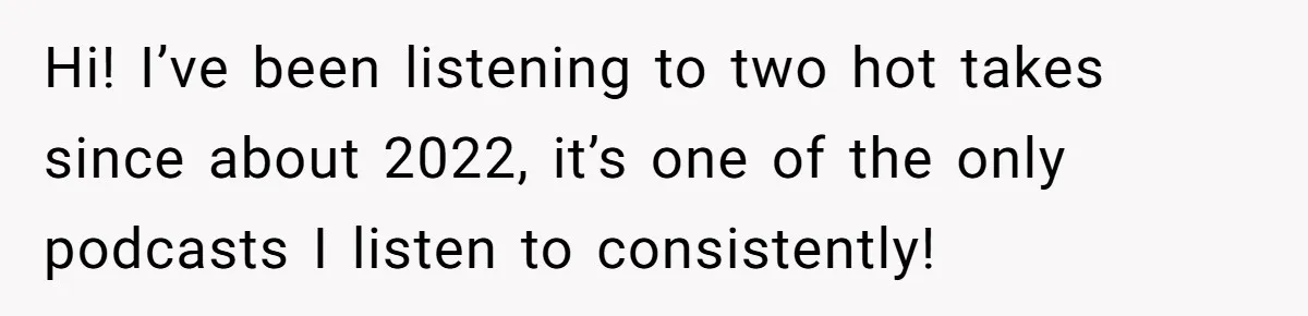 Hi! I’ve been listening to two hot takes since about 2022, it’s one of the only podcasts I listen to consistently!