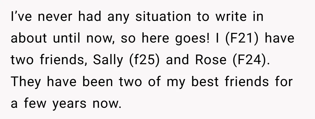 I’ve never had any situation to write in about until now, so here goes! I (F21) have two friends, Sally (f25) and Rose (F24). They have been two of my...