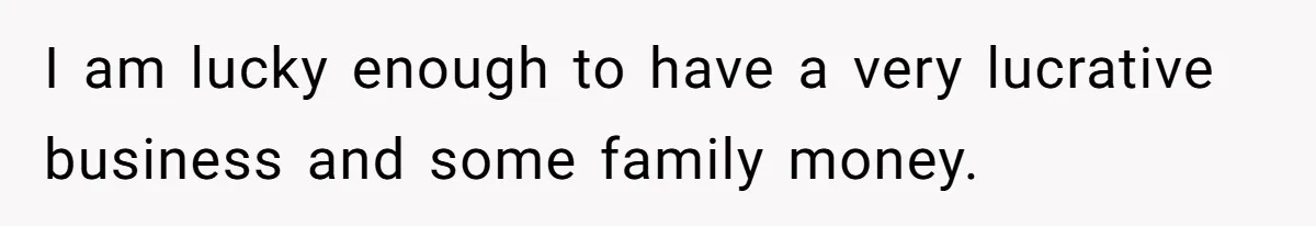 I am lucky enough to have a very lucrative business and some family money.