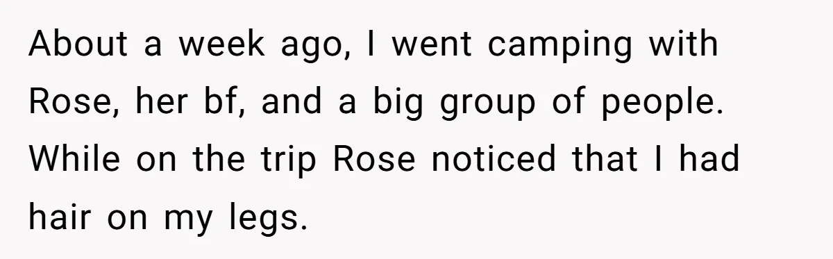 About a week ago, I went camping with Rose, her bf, and a big group of people. While on the trip Rose noticed that I had hair on my legs.