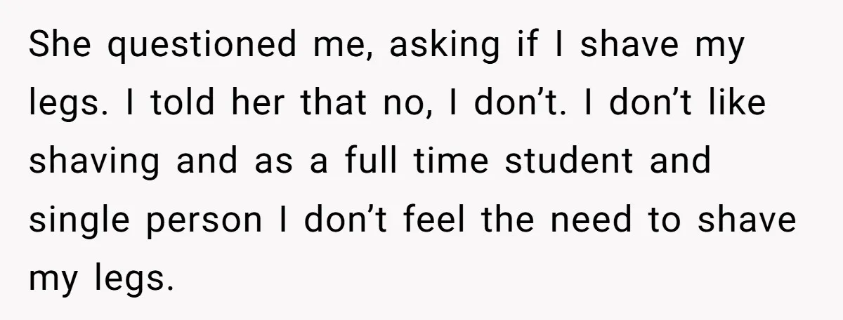 She questioned me, asking if I shave my legs. I told her that no, I don’t. I don’t like shaving and as a full time student and single person I...