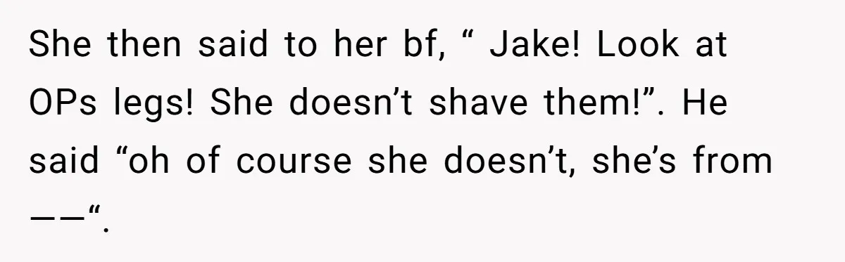 She then said to her bf, “ Jake! Look at OPs legs! She doesn’t shave them!”. He said “oh of course she doesn’t, she’s from ——“.