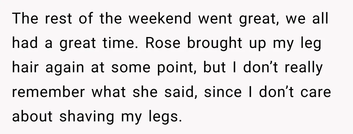 The rest of the weekend went great, we all had a great time. Rose brought up my leg hair again at some point, but I don’t really remember what she...