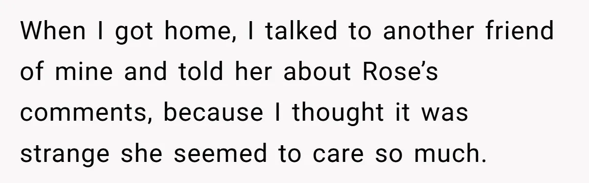When I got home, I talked to another friend of mine and told her about Rose’s comments, because I thought it was strange she seemed to care so much.