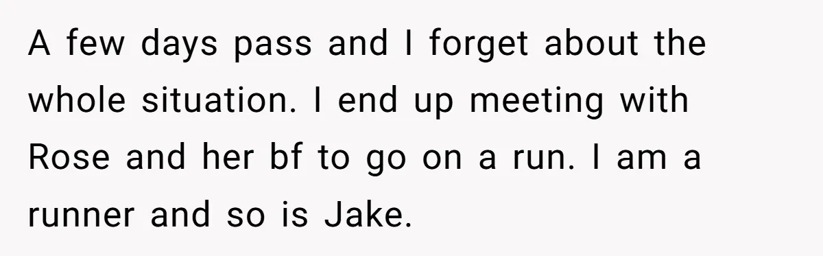 A few days pass and I forget about the whole situation. I end up meeting with Rose and her bf to go on a run. I am a runner and...