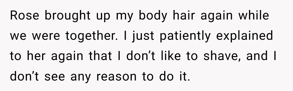 Rose brought up my body hair again while we were together. I just patiently explained to her again that I don’t like to shave, and I don’t see any reason...