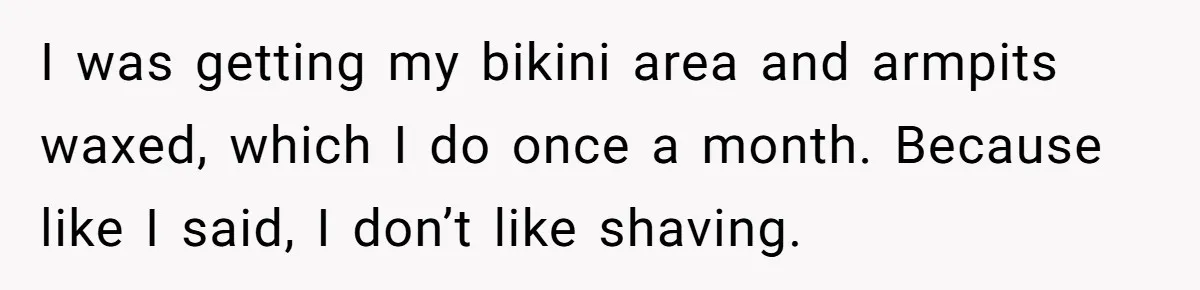 I was getting my bikini area and armpits waxed, which I do once a month. Because like I said, I don’t like shaving.